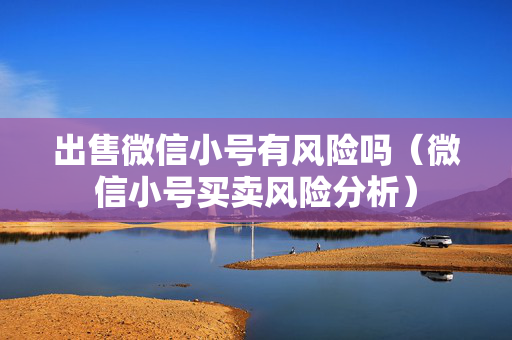 出售微信小号有风险吗（微信小号买卖风险分析）