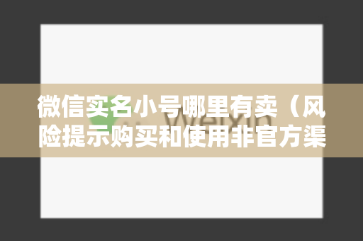 微信实名小号哪里有卖（风险提示购买和使用非官方渠道的微信账号存在风险）