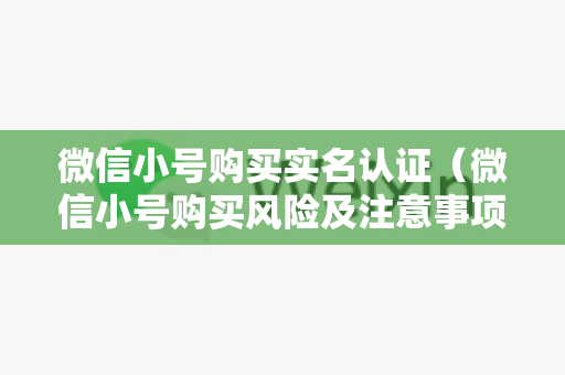 微信小号购买实名认证（微信小号购买风险及注意事项）